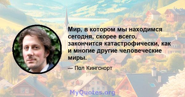 Мир, в котором мы находимся сегодня, скорее всего, закончится катастрофически, как и многие другие человеческие миры.