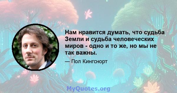 Нам нравится думать, что судьба Земли и судьба человеческих миров - одно и то же, но мы не так важны.