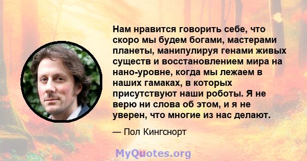 Нам нравится говорить себе, что скоро мы будем богами, мастерами планеты, манипулируя генами живых существ и восстановлением мира на нано-уровне, когда мы лежаем в наших гамаках, в которых присутствуют наши роботы. Я не 