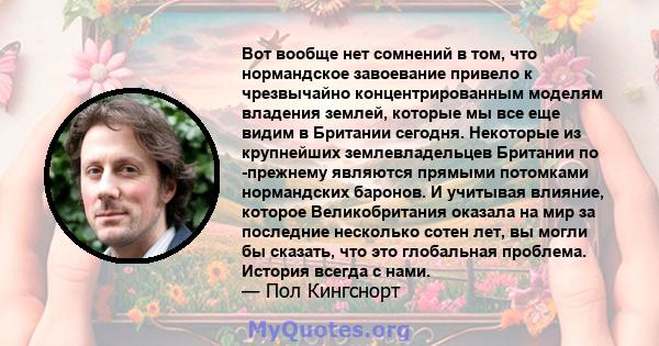 Вот вообще нет сомнений в том, что нормандское завоевание привело к чрезвычайно концентрированным моделям владения землей, которые мы все еще видим в Британии сегодня. Некоторые из крупнейших землевладельцев Британии по 