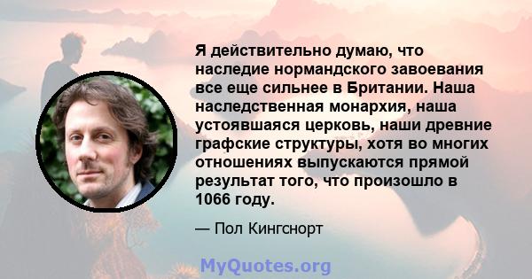 Я действительно думаю, что наследие нормандского завоевания все еще сильнее в Британии. Наша наследственная монархия, наша устоявшаяся церковь, наши древние графские структуры, хотя во многих отношениях выпускаются