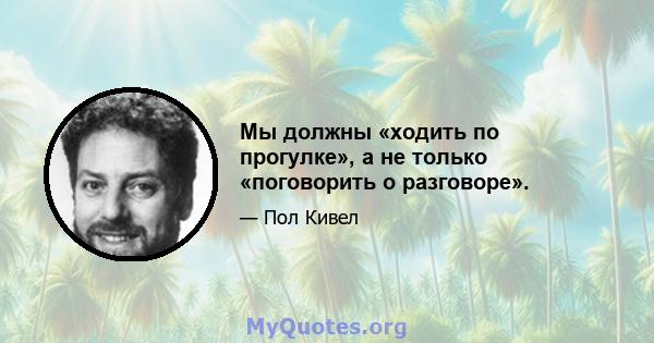 Мы должны «ходить по прогулке», а не только «поговорить о разговоре».