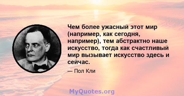 Чем более ужасный этот мир (например, как сегодня, например), тем абстрактно наше искусство, тогда как счастливый мир вызывает искусство здесь и сейчас.