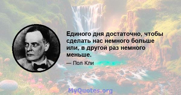 Единого дня достаточно, чтобы сделать нас немного больше или, в другой раз немного меньше.