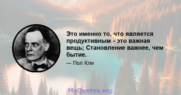 Это именно то, что является продуктивным - это важная вещь; Становление важнее, чем бытие.