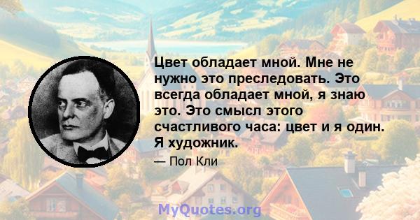 Цвет обладает мной. Мне не нужно это преследовать. Это всегда обладает мной, я знаю это. Это смысл этого счастливого часа: цвет и я один. Я художник.