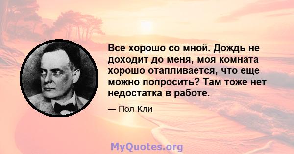 Все хорошо со мной. Дождь не доходит до меня, моя комната хорошо отапливается, что еще можно попросить? Там тоже нет недостатка в работе.