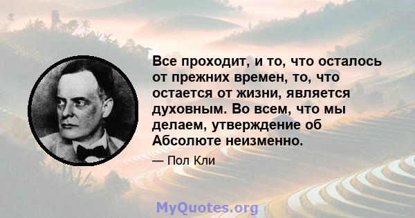 Все проходит, и то, что осталось от прежних времен, то, что остается от жизни, является духовным. Во всем, что мы делаем, утверждение об Абсолюте неизменно.