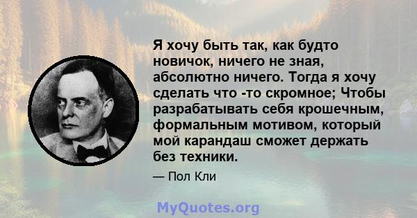 Я хочу быть так, как будто новичок, ничего не зная, абсолютно ничего. Тогда я хочу сделать что -то скромное; Чтобы разрабатывать себя крошечным, формальным мотивом, который мой карандаш сможет держать без техники.