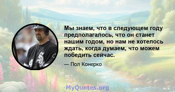 Мы знаем, что в следующем году предполагалось, что он станет нашим годом, но нам не хотелось ждать, когда думаем, что можем победить сейчас.