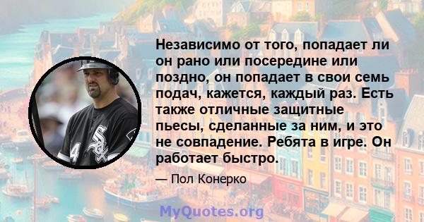 Независимо от того, попадает ли он рано или посередине или поздно, он попадает в свои семь подач, кажется, каждый раз. Есть также отличные защитные пьесы, сделанные за ним, и это не совпадение. Ребята в игре. Он