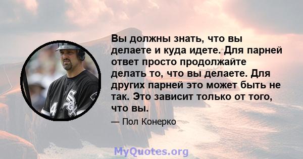 Вы должны знать, что вы делаете и куда идете. Для парней ответ просто продолжайте делать то, что вы делаете. Для других парней это может быть не так. Это зависит только от того, что вы.