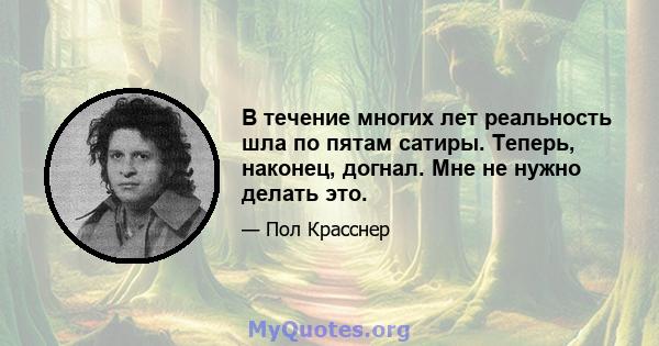 В течение многих лет реальность шла по пятам сатиры. Теперь, наконец, догнал. Мне не нужно делать это.