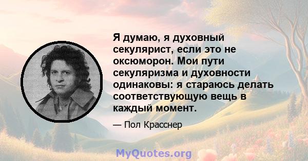 Я думаю, я духовный секулярист, если это не оксюморон. Мои пути секуляризма и духовности одинаковы: я стараюсь делать соответствующую вещь в каждый момент.