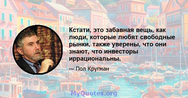 Кстати, это забавная вещь, как люди, которые любят свободные рынки, также уверены, что они знают, что инвесторы иррациональны.