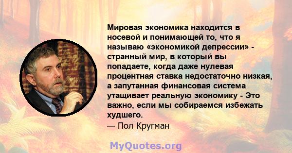 Мировая экономика находится в носевой и понимающей то, что я называю «экономикой депрессии» - странный мир, в который вы попадаете, когда даже нулевая процентная ставка недостаточно низкая, а запутанная финансовая