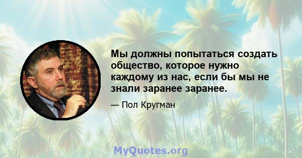 Мы должны попытаться создать общество, которое нужно каждому из нас, если бы мы не знали заранее заранее.