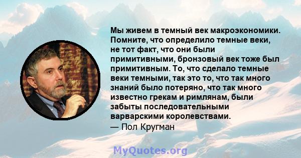 Мы живем в темный век макроэкономики. Помните, что определило темные веки, не тот факт, что они были примитивными, бронзовый век тоже был примитивным. То, что сделало темные веки темными, так это то, что так много