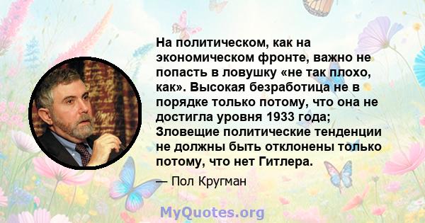 На политическом, как на экономическом фронте, важно не попасть в ловушку «не так плохо, как». Высокая безработица не в порядке только потому, что она не достигла уровня 1933 года; Зловещие политические тенденции не