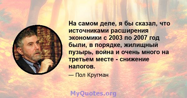 На самом деле, я бы сказал, что источниками расширения экономики с 2003 по 2007 год были, в порядке, жилищный пузырь, война и очень много на третьем месте - снижение налогов.