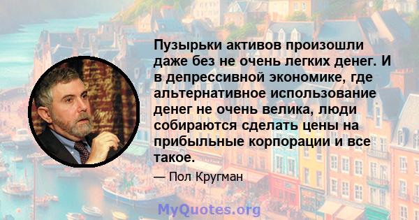 Пузырьки активов произошли даже без не очень легких денег. И в депрессивной экономике, где альтернативное использование денег не очень велика, люди собираются сделать цены на прибыльные корпорации и все такое.