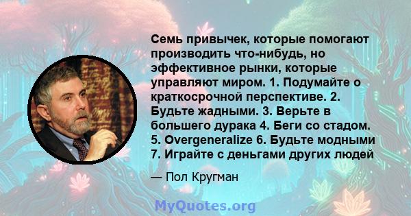 Семь привычек, которые помогают производить что-нибудь, но эффективное рынки, которые управляют миром. 1. Подумайте о краткосрочной перспективе. 2. Будьте жадными. 3. Верьте в большего дурака 4. Беги со стадом. 5.