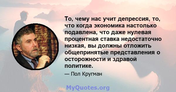 То, чему нас учит депрессия, то, что когда экономика настолько подавлена, что даже нулевая процентная ставка недостаточно низкая, вы должны отложить общепринятые представления о осторожности и здравой политике.