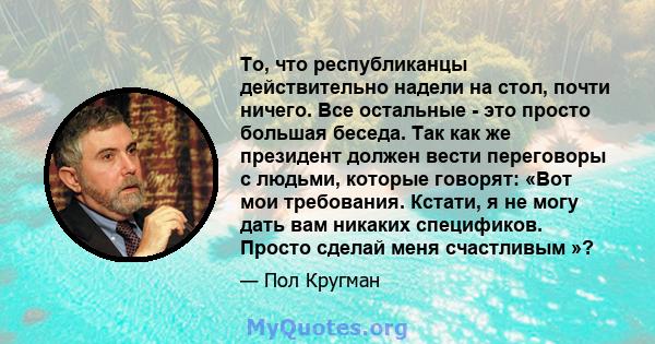 То, что республиканцы действительно надели на стол, почти ничего. Все остальные - это просто большая беседа. Так как же президент должен вести переговоры с людьми, которые говорят: «Вот мои требования. Кстати, я не могу 