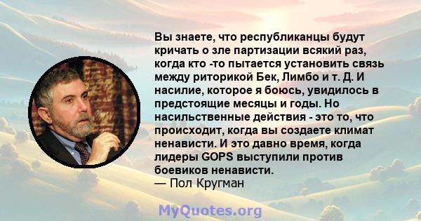 Вы знаете, что республиканцы будут кричать о зле партизации всякий раз, когда кто -то пытается установить связь между риторикой Бек, Лимбо и т. Д. И насилие, которое я боюсь, увидилось в предстоящие месяцы и годы. Но