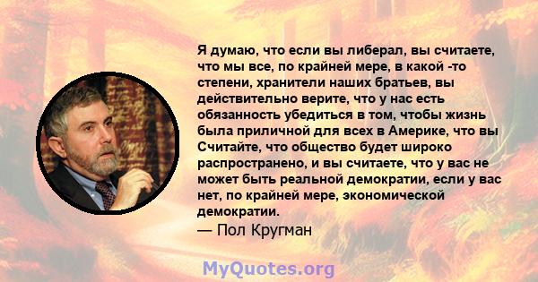 Я думаю, что если вы либерал, вы считаете, что мы все, по крайней мере, в какой -то степени, хранители наших братьев, вы действительно верите, что у нас есть обязанность убедиться в том, чтобы жизнь была приличной для