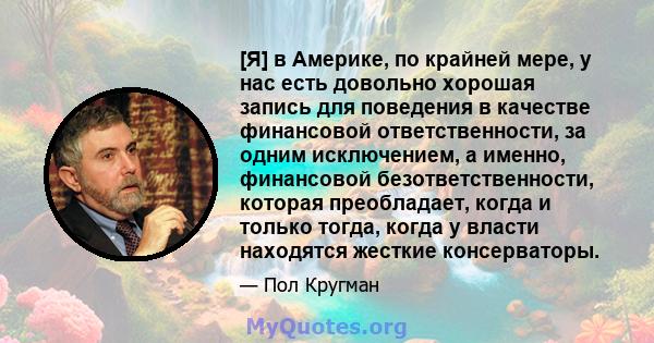 [Я] в Америке, по крайней мере, у нас есть довольно хорошая запись для поведения в качестве финансовой ответственности, за одним исключением, а именно, финансовой безответственности, которая преобладает, когда и только