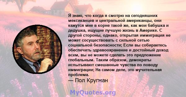 Я знаю, что когда я смотрю на сегодняшних мексиканцев и центральной американцы, они кажутся мне в корне такой же, как мои бабушка и дедушка, ищущие лучшую жизнь в Америке. С другой стороны, однако, открытая иммиграция