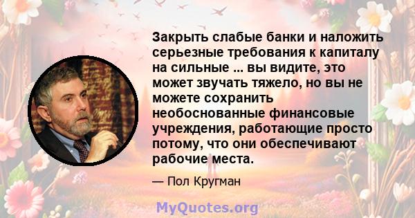 Закрыть слабые банки и наложить серьезные требования к капиталу на сильные ... вы видите, это может звучать тяжело, но вы не можете сохранить необоснованные финансовые учреждения, работающие просто потому, что они