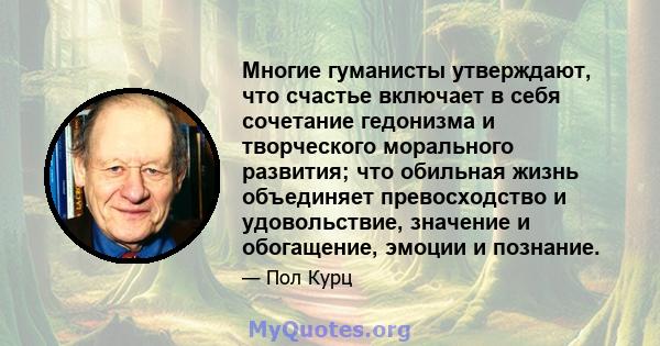 Многие гуманисты утверждают, что счастье включает в себя сочетание гедонизма и творческого морального развития; что обильная жизнь объединяет превосходство и удовольствие, значение и обогащение, эмоции и познание.