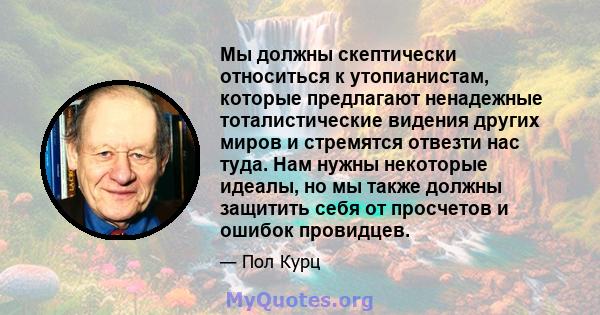 Мы должны скептически относиться к утопианистам, которые предлагают ненадежные тоталистические видения других миров и стремятся отвезти нас туда. Нам нужны некоторые идеалы, но мы также должны защитить себя от просчетов 