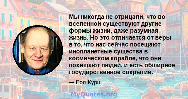 Мы никогда не отрицали, что во вселенной существуют другие формы жизни, даже разумная жизнь. Но это отличается от веры в то, что нас сейчас посещают инопланетные существа в космическом корабле, что они похищают людей, и 