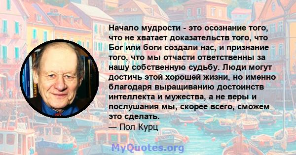 Начало мудрости - это осознание того, что не хватает доказательств того, что Бог или боги создали нас, и признание того, что мы отчасти ответственны за нашу собственную судьбу. Люди могут достичь этой хорошей жизни, но