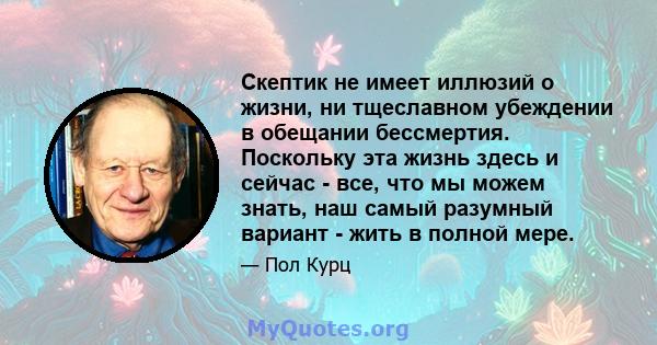 Скептик не имеет иллюзий о жизни, ни тщеславном убеждении в обещании бессмертия. Поскольку эта жизнь здесь и сейчас - все, что мы можем знать, наш самый разумный вариант - жить в полной мере.