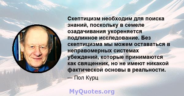 Скептицизм необходим для поиска знаний, поскольку в семеле озадачивания укореняется подлинное исследование. Без скептицизма мы можем оставаться в неправомерных системах убеждений, которые принимаются как священник, но