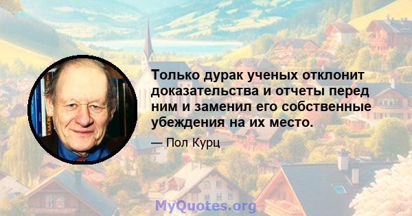 Только дурак ученых отклонит доказательства и отчеты перед ним и заменил его собственные убеждения на их место.