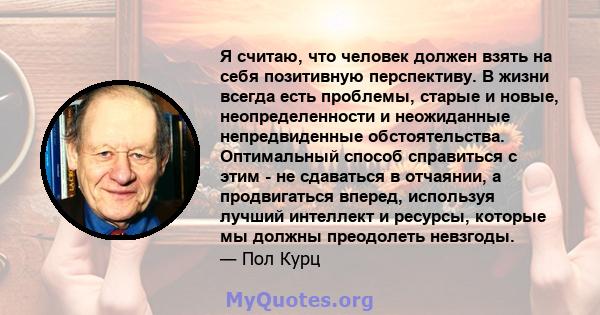 Я считаю, что человек должен взять на себя позитивную перспективу. В жизни всегда есть проблемы, старые и новые, неопределенности и неожиданные непредвиденные обстоятельства. Оптимальный способ справиться с этим - не