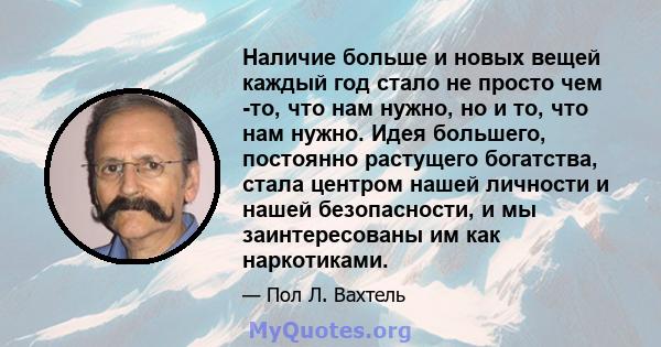 Наличие больше и новых вещей каждый год стало не просто чем -то, что нам нужно, но и то, что нам нужно. Идея большего, постоянно растущего богатства, стала центром нашей личности и нашей безопасности, и мы