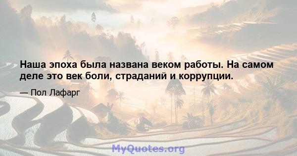 Наша эпоха была названа веком работы. На самом деле это век боли, страданий и коррупции.