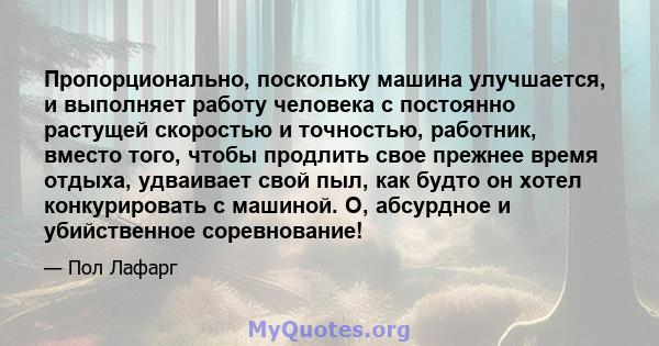 Пропорционально, поскольку машина улучшается, и выполняет работу человека с постоянно растущей скоростью и точностью, работник, вместо того, чтобы продлить свое прежнее время отдыха, удваивает свой пыл, как будто он