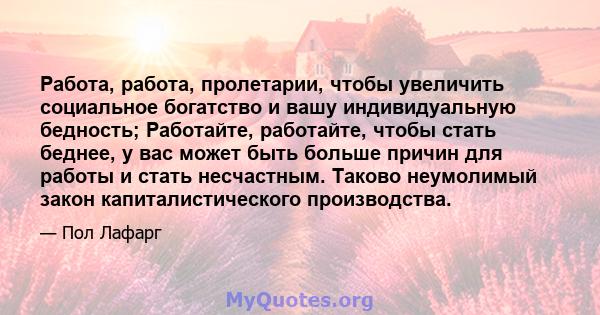 Работа, работа, пролетарии, чтобы увеличить социальное богатство и вашу индивидуальную бедность; Работайте, работайте, чтобы стать беднее, у вас может быть больше причин для работы и стать несчастным. Таково неумолимый