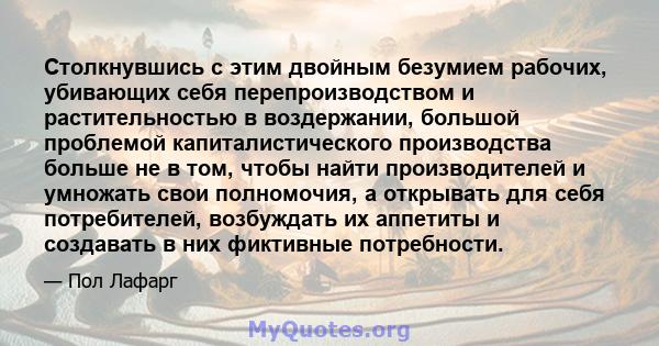 Столкнувшись с этим двойным безумием рабочих, убивающих себя перепроизводством и растительностью в воздержании, большой проблемой капиталистического производства больше не в том, чтобы найти производителей и умножать