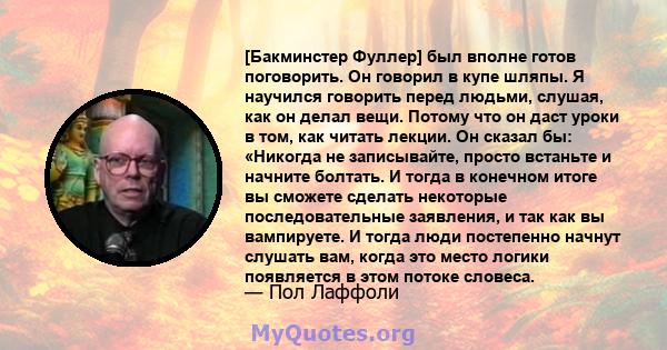 [Бакминстер Фуллер] был вполне готов поговорить. Он говорил в купе шляпы. Я научился говорить перед людьми, слушая, как он делал вещи. Потому что он даст уроки в том, как читать лекции. Он сказал бы: «Никогда не