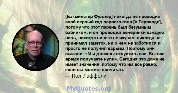 [Бакминстер Фуллер] никогда не проходил свой первый год первого года [в Гарварде], потому что этот парень был безумным бабником, и он проводил вечеринки каждую ночь, никогда ничего не изучал, никогда не принимал