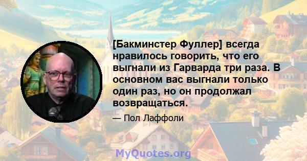 [Бакминстер Фуллер] всегда нравилось говорить, что его выгнали из Гарварда три раза. В основном вас выгнали только один раз, но он продолжал возвращаться.