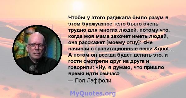 Чтобы у этого радикала было разум в этом буржуазное тело было очень трудно для многих людей, потому что, когда моя мама захочет иметь людей, она расскажет [моему отцу]: «Не начинай с гравитационные вещи ". А потом